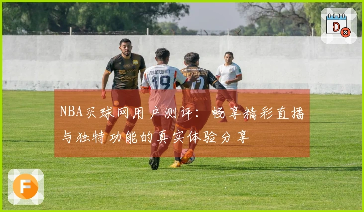 NBA买球网用户测评：畅享精彩直播与独特功能的真实体验分享