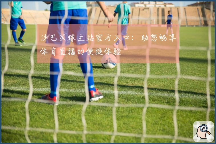 沙巴买球主站官方入口:助您畅享体育直播的便捷体验