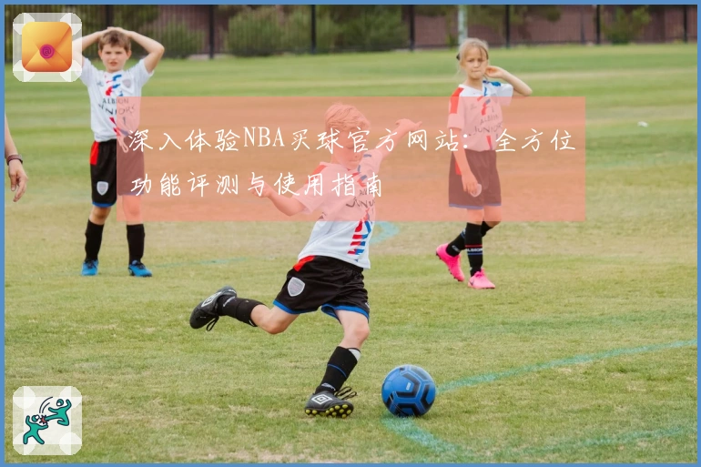深入体验NBA买球官方网站：全方位功能评测与使用指南