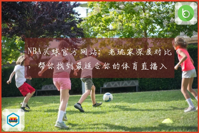 NBA买球官方网站：老玩家深度对比，帮你找到最适合你的体育直播入口与使用体验